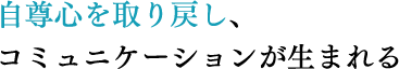 自尊心を取り戻し、コミュニケーションが生まれる